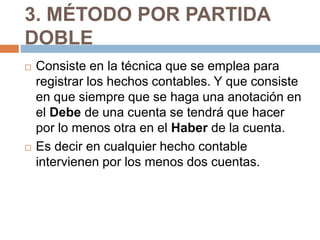 3. MÉTODO POR PARTIDA 
DOBLE 
 Consiste en la técnica que se emplea para 
registrar los hechos contables. Y que consiste 
en que siempre que se haga una anotación en 
el Debe de una cuenta se tendrá que hacer 
por lo menos otra en el Haber de la cuenta. 
 Es decir en cualquier hecho contable 
intervienen por los menos dos cuentas. 
 