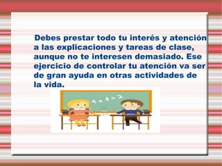 Debes prestar todo tu interés y atención
a las explicaciones y tareas de clase,
aunque no te interesen demasiado. Ese
ejercicio de controlar tu atención va ser
de gran ayuda en otras actividades de
la vida.

 