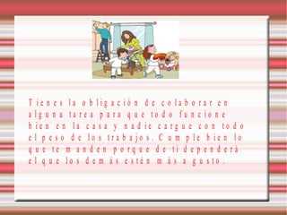 T ie n e s la o b lig a c ió n d e c o la b o ra r e n
a lg u n a ta re a p a ra q u e to d o fu n c io n e
b ie n e n la c a s a y n a d ie c a rg u e c o n to d o
e l p e s o d e lo s tra b a jo s . C u m p le b ie n lo
q u e te m a n d e n p o rq u e d e ti d e p e n d e rá
e l q u e lo s d e m á s e s té n m á s a g u s to .

 