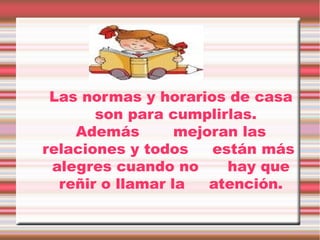 Las normas y horarios de casa
son para cumplirlas.
Además
mejoran las
relaciones y todos
están más
alegres cuando no
hay que
reñir o llamar la
atención.

 