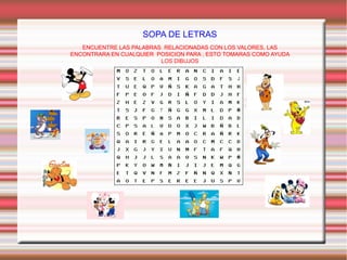 SOPA DE LETRAS
ENCUENTRE LAS PALABRAS RELACIONADAS CON LOS VALORES, LAS
ENCONTRARA EN CUALQUIER POSICION PARA , ESTO TOMARAS COMO AYUDA
LOS DIBUJOS

 