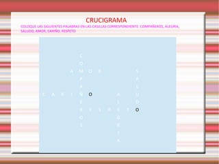 CRUCIGRAMA

COLOQUE LAS SIGUIENTES PALABRAS EN LAS CASILLAS CORRESPONDIENTE: COMPAÑEROS, ALEGRIA,
SALUDO, AMOR, CARIÑO, RESPETO

C
O
A

M

O

R

S

P
A
C

A

R

I

A
L

Ñ

O

A
L

E
R

E

S

P

U
D

E

O

G

S

R
I
A

T

O

 