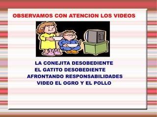 OBSERVAMOS CON ATENCION LOS VIDEOS

LA CONEJITA DESOBEDIENTE
EL GATITO DESOBEDIENTE
AFRONTANDO RESPONSABILIDADES
VIDEO EL OGRO Y EL POLLO

 
