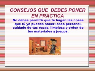 CONSEJOS QUE DEBES PONER
EN PRACTICA
No debes permitir que te hagan las cosas
que tú ya puedes hacer: aseo personal,
cuidado de tus ropas, limpieza y orden de
tus materiales y juegos.

 