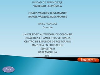 UNIDAD DE APRENDIZAJE:
               VARIEDAD ECONÓMICA

           ODALIS VÁSQUEZ BUSTAMANTE
           RAFAEL VÁSQUEZ BUSTAMANTE

                  ARIEL PADILLAS
                     Docente

        UNIVERSIDAD AUTÓNOMA DE COLOMBIA
         DIDÁCTICA EN AMBIENTES VIRTUALES
         CENTRO DE ESTUDIOS DE POSTGRADO
              MAESTRÍA EN EDUCACIÓN
                    SEMESTRE II
                   BARRANQUILLA
                       2011




Salir
 