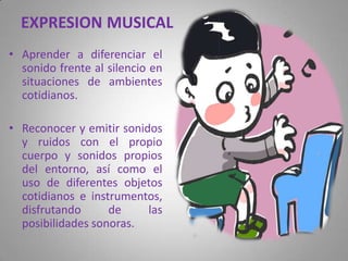 EXPRESIONMUSICALAprender a diferenciar el sonido frente al silencio en situaciones de ambientes cotidianos.Reconocer y emitir sonidos y ruidos con el propio cuerpo y sonidos propios del entorno, así como el uso de diferentes objetos cotidianos e instrumentos, disfrutando de las posibilidades sonoras.