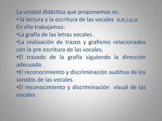 La unidad didáctica que proponemos es: la lectura y la escritura de las vocales  a,e,i,o,u.En ella trabajamos:La grafía de las letras vocales .
