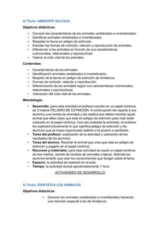 4) Título: AMBIENTE SALVAJE
Objetivos didácticos:
• Conocer las características de los animales vertebrados e invertebrados.
• Identificar animales vertebrados e invertebrados.
• Respetar la fauna en peligro de extinción.
• Estudiar las formas de nutrición, relación y reproducción de animales.
• Diferenciar a los animales en función de sus características
nutricionales, relacionales y reproductivas
• Valorar el ciclo vital de los animales.
Contenidos:
• Características de los animales.
• Identificación animales vertebrados e invertebrados.
• Respeto de la fauna en peligro de extinción de Andalucía.
• Formas de nutrición, relación y reproducción.
• Diferenciación de los animales según sus características nutricionales,
relacionales y reproductivas.
• Valoración del ciclo vital de los animales.
Metodología:
• Desarrollo: para esta actividad el profesor escribe en un papel continuo
de 3 metros PELIGRO DE EXTINCIÓN. A continuación les reparte a sus
alumnos una revista de animales y les explica que deben recortar aquel
animal que ellos crean que está en peligro de extinción para más tarde
colocarlo en el papel continuo. Una vez acabada la actividad, el profesor
les explicará brevemente lo que significa peligro de extinción y los
alumnos que se hayan equivocado saldrán a la pizarra a cambiarlo.
• Tarea del profesor: explicación de la actividad y valoración de los
resultados de los alumnos.
• Tarea del alumno: Recortar el animal que crea que está en peligro de
extinción y pegarlo en el papel continuo.
• Recursos y materiales: para esta actividad se usará un papel continuo
de tres metros, recorte de revistas de animales y tijeras. Además los
alumnos tendrán que usar los conocimientos que tengan sobre el tema.
• Espacio: la actividad se realizará en el aula.
• Tiempo: la actividad durará aproximadamente 1 hora.
ACTIVIDADES DE DESARROLLO
5) Título: IDENTIFICA LOS ANIMALES
Objetivos didácticos:
• Conocer los animales vertebrados e invertebrados haciendo
una mención especial a los de Andalucía
 