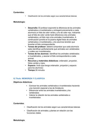 Contenidos:
• Clasificación de los animales según sus características básicas
Metodología:
• Desarrollo: El profesor expondrá la diferencia de los animales
vertebrados e invertebrados y entregará previamente a cada
alumno/a un folio de color verde y uno de color rojo, indicando
que el folio de color verde hará referencia a los animales
vertebrados y el folio rojo a los animales invertebrados. A
continuación pondrá en la pizarra digital fotos de animales
vertebrados e invertebrados, y los alumnos tendrán que
levantar el folio correspondiente.
• Tareas del profesor: deberá comprobar que cada alumno/a
sabe identificar perfectamente qué animales son vertebrados
y cuáles son invertebrados.
• Tareas de los alumnos: identificar los animales vertebrados
e invertebrados, y asociar el folio correspondiente a cada
animal.
• Recursos y materiales didácticos: ordenador, proyector,
folios verdes y rojos.
• Espacio: Aula (que tenga ordenador, proyector y espacio
para los alumnos)
• Tiempo:30 minutos
6) Título: MEMORIZA Y CLASIFICA
Objetivos didácticos:
• Conocer los animales vertebrados e invertebrados haciendo
una mención especial a los de Andalucía
• Diferenciar entre los animales invertebrados y los
vertebrados
• Valorar la relación de los animales vertebrados e
invertebrados
Contenidos:
• Clasificación de los animales según sus características básicas
• Clasificación de animales y plantas en relación con las
funciones vitales
Metodología:
 