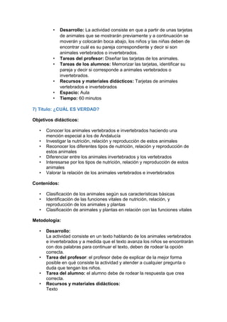 • Desarrollo: La actividad consiste en que a partir de unas tarjetas
de animales que se mostrarán previamente y a continuación se
moverán y colocarán boca abajo, los niños y las niñas deben de
encontrar cuál es su pareja correspondiente y decir si son
animales vertebrados o invertebrados.
• Tareas del profesor: Diseñar las tarjetas de los animales.
• Tareas de los alumnos: Memorizar las tarjetas, identificar su
pareja y decir si corresponde a animales vertebrados o
invertebrados.
• Recursos y materiales didácticos: Tarjetas de animales
vertebrados e invertebrados
• Espacio: Aula
• Tiempo: 60 minutos
7) Título: ¿CUÁL ES VERDAD?
Objetivos didácticos:
• Conocer los animales vertebrados e invertebrados haciendo una
mención especial a los de Andalucía
• Investigar la nutrición, relación y reproducción de estos animales
• Reconocer los diferentes tipos de nutrición, relación y reproducción de
estos animales
• Diferenciar entre los animales invertebrados y los vertebrados
• Interesarse por los tipos de nutrición, relación y reproducción de estos
animales
• Valorar la relación de los animales vertebrados e invertebrados
Contenidos:
• Clasificación de los animales según sus características básicas
• Identificación de las funciones vitales de nutrición, relación, y
reproducción de los animales y plantas
• Clasificación de animales y plantas en relación con las funciones vitales
Metodología:
• Desarrollo:
La actividad consiste en un texto hablando de los animales vertebrados
e invertebrados y a medida que el texto avanza los niños se encontrarán
con dos palabras para continuar el texto, deben de rodear la opción
correcta.
• Tarea del profesor: el profesor debe de explicar de la mejor forma
posible en qué consiste la actividad y atender a cualquier pregunta o
duda que tengan los niños.
• Tarea del alumno: el alumno debe de rodear la respuesta que crea
correcta.
• Recursos y materiales didácticos:
Texto
 