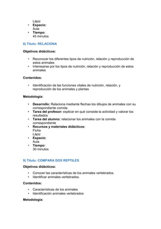 Lápiz
• Espacio:
Aula
• Tiempo:
45 minutos
8) Título: RELACIONA
Objetivos didácticos:
• Reconocer los diferentes tipos de nutrición, relación y reproducción de
estos animales
• Interesarse por los tipos de nutrición, relación y reproducción de estos
animales
Contenidos:
• Identificación de las funciones vitales de nutrición, relación, y
reproducción de los animales y plantas
Metodología:
• Desarrollo: Relaciona mediante flechas los dibujos de animales con su
correspondiente comida
• Tarea del profesor: explicar en qué consiste la actividad y valorar los
resultados
• Tarea del alumno: relacionar los animales con la comida
correspondiente
• Recursos y materiales didácticos:
Ficha
Lápiz
• Espacio:
Aula
• Tiempo:
30 minutos
9) Título: COMPARA DOS REPTILES
Objetivos didácticos:
• Conocer las características de los animales vertebrados.
• Identificar animales vertebrados.
Contenidos:
• Características de los animales
• Identificación animales vertebrados
Metodología:
 