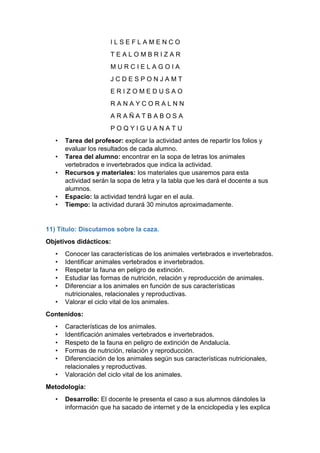 I L S E F L A M E N C O
T E A L O M B R I Z A R
M U R C I E L A G O I A
J C D E S P O N J A M T
E R I Z O M E D U S A O
R A N A Y C O R A L N N
A R A Ñ A T B A B O S A
P O Q Y I G U A N A T U
• Tarea del profesor: explicar la actividad antes de repartir los folios y
evaluar los resultados de cada alumno.
• Tarea del alumno: encontrar en la sopa de letras los animales
vertebrados e invertebrados que indica la actividad.
• Recursos y materiales: los materiales que usaremos para esta
actividad serán la sopa de letra y la tabla que les dará el docente a sus
alumnos.
• Espacio: la actividad tendrá lugar en el aula.
• Tiempo: la actividad durará 30 minutos aproximadamente.
11) Título: Discutamos sobre la caza.
Objetivos didácticos:
• Conocer las características de los animales vertebrados e invertebrados.
• Identificar animales vertebrados e invertebrados.
• Respetar la fauna en peligro de extinción.
• Estudiar las formas de nutrición, relación y reproducción de animales.
• Diferenciar a los animales en función de sus características
nutricionales, relacionales y reproductivas.
• Valorar el ciclo vital de los animales.
Contenidos:
• Características de los animales.
• Identificación animales vertebrados e invertebrados.
• Respeto de la fauna en peligro de extinción de Andalucía.
• Formas de nutrición, relación y reproducción.
• Diferenciación de los animales según sus características nutricionales,
relacionales y reproductivas.
• Valoración del ciclo vital de los animales.
Metodología:
• Desarrollo: El docente le presenta el caso a sus alumnos dándoles la
información que ha sacado de internet y de la enciclopedia y les explica
 