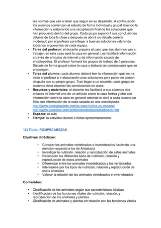 las normas que van a tener que seguir en su desarrollo. A continuación
los alumnos comienzan el estudio de forma individual y grupal leyendo la
información y elaborando una recopilación final de las soluciones que
han propuesto dentro del grupo. Cada grupo expondrá sus conclusiones
delante de toda la clase y después se abrirá un debate general
moderado por el profesor para llegar a buenas soluciones valorando
todos los argumentos de cada equipo.
• Tarea del profesor: el docente prepara el caso que sus alumnos van a
trabajar, en este caso será la caza en general. Les facilitará información
a través de artículos de internet y de información sacada de
enciclopedias. El profesor formará los grupos de trabajo de 5 personas.
Discute de forma grupal sobre la caza y elabora las conclusiones que se
propongan.
• Tarea del alumno: cada alumno deberá leer la información que les ha
dado el profesor e ir elaborando unas soluciones para poner en común
después con su propio grupo. Tras llegar a un acuerdo, cada grupo de
alumnos debe exponer las conclusiones en clase.
• Recursos y materiales: el docente les facilitará a sus alumnos dos
enlaces de internet uno de un artículo sobre la caza furtiva y otro con
información sobre la caza en general además le dará a cada alumno un
folio con información de la caza sacada de una enciclopedia.
http://www.ecologiaverde.com/la-caza-furtiva-en-espana/
http://www.ecopibes.com/problemas/biodiversidad/caza.htm
• Espacio: el aula
• Tiempo: la actividad durará 3 horas aproximadamente.
12) Título: ROMPECABEZAS
Objetivos didácticos:
• Conocer los animales vertebrados e invertebrados haciendo una
mención especial a los de Andalucía
• Investigar la nutrición, relación y reproducción de estos animales
• Reconocer los diferentes tipos de nutrición, relación y
reproducción de estos animales
• Diferenciar entre los animales invertebrados y los vertebrados
• Interesarse por los tipos de nutrición, relación y reproducción de
estos animales
• Valorar la relación de los animales vertebrados e invertebrados
Contenidos:
• Clasificación de los animales según sus características básicas
• Identificación de las funciones vitales de nutrición, relación, y
reproducción de los animales y plantas
• Clasificación de animales y plantas en relación con las funciones vitales
 