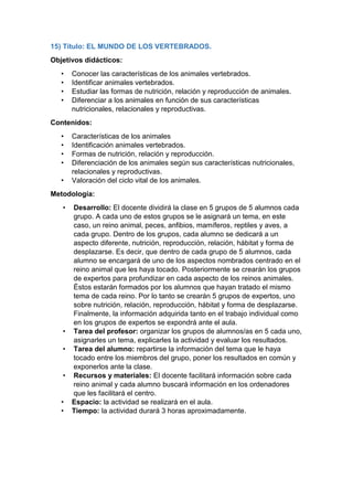 15) Título: EL MUNDO DE LOS VERTEBRADOS.
Objetivos didácticos:
• Conocer las características de los animales vertebrados.
• Identificar animales vertebrados.
• Estudiar las formas de nutrición, relación y reproducción de animales.
• Diferenciar a los animales en función de sus características
nutricionales, relacionales y reproductivas.
Contenidos:
• Características de los animales
• Identificación animales vertebrados.
• Formas de nutrición, relación y reproducción.
• Diferenciación de los animales según sus características nutricionales,
relacionales y reproductivas.
• Valoración del ciclo vital de los animales.
Metodología:
• Desarrollo: El docente dividirá la clase en 5 grupos de 5 alumnos cada
grupo. A cada uno de estos grupos se le asignará un tema, en este
caso, un reino animal, peces, anfibios, mamíferos, reptiles y aves, a
cada grupo. Dentro de los grupos, cada alumno se dedicará a un
aspecto diferente, nutrición, reproducción, relación, hábitat y forma de
desplazarse. Es decir, que dentro de cada grupo de 5 alumnos, cada
alumno se encargará de uno de los aspectos nombrados centrado en el
reino animal que les haya tocado. Posteriormente se crearán los grupos
de expertos para profundizar en cada aspecto de los reinos animales.
Éstos estarán formados por los alumnos que hayan tratado el mismo
tema de cada reino. Por lo tanto se crearán 5 grupos de expertos, uno
sobre nutrición, relación, reproducción, hábitat y forma de desplazarse.
Finalmente, la información adquirida tanto en el trabajo individual como
en los grupos de expertos se expondrá ante el aula.
• Tarea del profesor: organizar los grupos de alumnos/as en 5 cada uno,
asignarles un tema, explicarles la actividad y evaluar los resultados.
• Tarea del alumno: repartirse la información del tema que le haya
tocado entre los miembros del grupo, poner los resultados en común y
exponerlos ante la clase.
• Recursos y materiales: El docente facilitará información sobre cada
reino animal y cada alumno buscará información en los ordenadores
que les facilitará el centro.
• Espacio: la actividad se realizará en el aula.
• Tiempo: la actividad durará 3 horas aproximadamente.
 