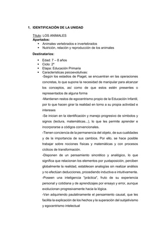 1. IDENTIFICACIÓN DE LA UNIDAD
Título: LOS ANIMALES
Apartados:
 Animales vertebrados e invertebrados
 Nutrición, relación y reproducción de los animales
Destinatarios:
 Edad: 7 – 8 años
 Ciclo: 2º
 Etapa: Educación Primaria
 Características psicoevolutivas:
-Según los estadios de Piaget, se encuentran en las operaciones
concretas, lo que supone la necesidad de manipular para alcanzar
los conceptos, así como de que estos estén presentes o
representados de alguna forma
-Mantienen restos de egocentrismo propio de la Educación Infantil,
por lo que hacen girar la realidad en torno a su propia actividad e
intereses
-Se inician en la identificación y manejo progresivo de símbolos y
signos (lectura, matemáticas...), lo que les permite aprender e
incorporarse a códigos convencionales.
-Tienen conciencia de la permanencia del objeto, de sus cualidades
y de la importancia de sus cambios. Por ello, se hace posible
trabajar sobre nociones físicas y matemáticas y con procesos
cíclicos de transformación.
-Disponen de un pensamiento sincrético y analógico, lo que
significa que relacionan los elementos por yuxtaposición, perciben
globalmente la realidad, establecen analogías sin realizar análisis
y no efectúan deducciones, procediendo inductiva e intuitivamente.
-Poseen una inteligencia "práctica", fruto de su experiencia
personal y cotidiana y de aprendizajes por ensayo y error, aunque
evolucionan progresivamente hacia la lógica.
-Van adquiriendo paulatinamente el pensamiento causal, que les
facilita la explicación de los hechos y la superación del subjetivismo
y egocentrismo intelectual
 