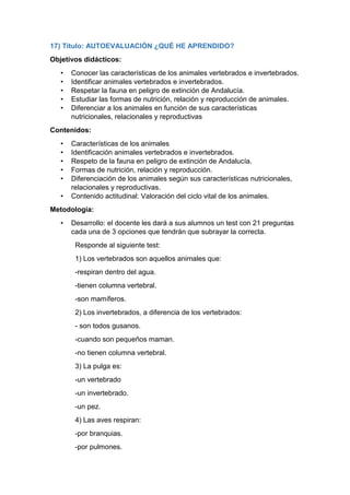 17) Título: AUTOEVALUACIÓN ¿QUÉ HE APRENDIDO?
Objetivos didácticos:
• Conocer las características de los animales vertebrados e invertebrados.
• Identificar animales vertebrados e invertebrados.
• Respetar la fauna en peligro de extinción de Andalucía.
• Estudiar las formas de nutrición, relación y reproducción de animales.
• Diferenciar a los animales en función de sus características
nutricionales, relacionales y reproductivas
Contenidos:
• Características de los animales
• Identificación animales vertebrados e invertebrados.
• Respeto de la fauna en peligro de extinción de Andalucía.
• Formas de nutrición, relación y reproducción.
• Diferenciación de los animales según sus características nutricionales,
relacionales y reproductivas.
• Contenido actitudinal: Valoración del ciclo vital de los animales.
Metodología:
• Desarrollo: el docente les dará a sus alumnos un test con 21 preguntas
cada una de 3 opciones que tendrán que subrayar la correcta.
Responde al siguiente test:
1) Los vertebrados son aquellos animales que:
-respiran dentro del agua.
-tienen columna vertebral.
-son mamíferos.
2) Los invertebrados, a diferencia de los vertebrados:
- son todos gusanos.
-cuando son pequeños maman.
-no tienen columna vertebral.
3) La pulga es:
-un vertebrado
-un invertebrado.
-un pez.
4) Las aves respiran:
-por branquias.
-por pulmones.
 