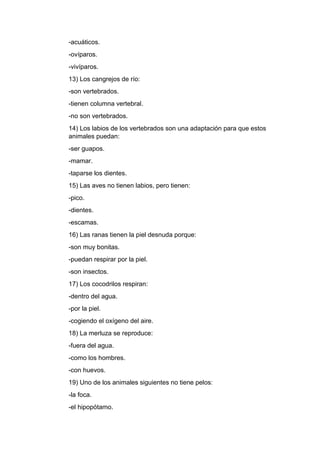 -acuáticos.
-ovíparos.
-vivíparos.
13) Los cangrejos de río:
-son vertebrados.
-tienen columna vertebral.
-no son vertebrados.
14) Los labios de los vertebrados son una adaptación para que estos
animales puedan:
-ser guapos.
-mamar.
-taparse los dientes.
15) Las aves no tienen labios, pero tienen:
-pico.
-dientes.
-escamas.
16) Las ranas tienen la piel desnuda porque:
-son muy bonitas.
-puedan respirar por la piel.
-son insectos.
17) Los cocodrilos respiran:
-dentro del agua.
-por la piel.
-cogiendo el oxígeno del aire.
18) La merluza se reproduce:
-fuera del agua.
-como los hombres.
-con huevos.
19) Uno de los animales siguientes no tiene pelos:
-la foca.
-el hipopótamo.
 