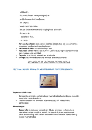 -el tiburón.
20) El tiburón no tiene pelos porque:
-está siempre dentro del agua.
-es un pez.
-nada mejor sin pelos.
21) Es un animal mamífero en peligro de extinción:
-foca monje.
- estrella de mar.
- la cebra.
• Tarea del profesor: elaborar un tipo test adaptado a los conocimientos
expuestos en clase sobre estos temas.
• Tarea del alumno: contestar al tipo test.
• Recursos y materiales: los alumnos usarán sus propios conocimientos
para realizar esta actividad.
• Espacio: la actividad se realizará en el aula.
• Tiempo: la actividad durará 45 minutos aproximadamente.
ACTIVIDADES DE NECESIDADES ESPECÍFICAS
18) Título: MURAL ANIMALES VERTEBRADOS E INVERTEBRADOS
Objetivos didácticos:
• Conocer los animales vertebrados e invertebrados haciendo una mención
especial a los de Andalucía
• Diferenciar entre los animales invertebrados y los vertebrados
• Contenidos:
Metodología:
• Desarrollo: la actividad consiste en dibujar animales vertebrados e
invertebrados con plastilina a partir de unas imágenes que vamos a
pasar a los niños y ellos deben de diferenciar cuales son vertebrados y
cuales invertebrados
 