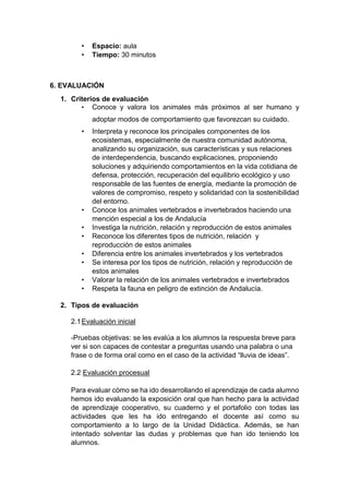 • Espacio: aula
• Tiempo: 30 minutos
6. EVALUACIÓN
1. Criterios de evaluación
• Conoce y valora los animales más próximos al ser humano y
adoptar modos de comportamiento que favorezcan su cuidado.
• Interpreta y reconoce los principales componentes de los
ecosistemas, especialmente de nuestra comunidad autónoma,
analizando su organización, sus características y sus relaciones
de interdependencia, buscando explicaciones, proponiendo
soluciones y adquiriendo comportamientos en la vida cotidiana de
defensa, protección, recuperación del equilibrio ecológico y uso
responsable de las fuentes de energía, mediante la promoción de
valores de compromiso, respeto y solidaridad con la sostenibilidad
del entorno.
• Conoce los animales vertebrados e invertebrados haciendo una
mención especial a los de Andalucía
• Investiga la nutrición, relación y reproducción de estos animales
• Reconoce los diferentes tipos de nutrición, relación y
reproducción de estos animales
• Diferencia entre los animales invertebrados y los vertebrados
• Se interesa por los tipos de nutrición, relación y reproducción de
estos animales
• Valorar la relación de los animales vertebrados e invertebrados
• Respeta la fauna en peligro de extinción de Andalucía.
2. Tipos de evaluación
2.1Evaluación inicial
-Pruebas objetivas: se les evalúa a los alumnos la respuesta breve para
ver si son capaces de contestar a preguntas usando una palabra o una
frase o de forma oral como en el caso de la actividad “lluvia de ideas”.
2.2 Evaluación procesual
Para evaluar cómo se ha ido desarrollando el aprendizaje de cada alumno
hemos ido evaluando la exposición oral que han hecho para la actividad
de aprendizaje cooperativo, su cuaderno y el portafolio con todas las
actividades que les ha ido entregando el docente así como su
comportamiento a lo largo de la Unidad Didáctica. Además, se han
intentado solventar las dudas y problemas que han ido teniendo los
alumnos.
 