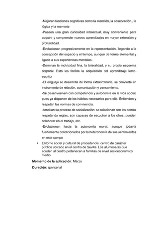 -Mejoran funciones cognitivas como la atención, la observación., la
lógica y la memoria
-Poseen una gran curiosidad intelectual, muy conveniente para
adquirir y comprender nuevos aprendizajes en mayor extensión y
profundidad.
-Evolucionan progresivamente en la representación, llegando a la
concepción del espacio y el tiempo, aunque de forma elemental y
ligada a sus experiencias mentales.
-Dominan la motricidad fina, la lateralidad, y su propio esquema
corporal. Esto les facilita la adquisición del aprendizaje lecto-
escritor
-El lenguaje se desarrolla de forma extraordinaria, se convierte en
instrumento de relación, comunicación y pensamiento.
-Se desenvuelven con competencia y autonomía en la vida social,
pues ya disponen de los hábitos necesarios para ella. Entienden y
respetan las normas de convivencia.
-Amplían su proceso de socialización: se relacionan con los demás
respetando reglas, son capaces de escuchar a los otros, pueden
colaborar en el trabajo, etc.
-Evolucionan hacia la autonomía moral, aunque todavía
fuertemente condicionados por la heteronomía de sus sentimientos
en este campo
 Entorno social y cultural de procedencia: centro de carácter
público ubicado en el centro de Sevilla. Los alumnos/as que
acuden al centro pertenecen a familias de nivel socioeconómico
medio.
Momento de la aplicación: Marzo
Duración: quincenal
 