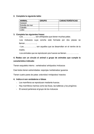 2. Completa la siguiente tabla:
ANIMAL GRUPO CARACTERÍSTICAS
Caracol
Estrella de mar
Caballo
Lobo
3. Completa las siguientes frases:
-Los……………….. son artrópodos que tienen muchas patas.
-Los moluscos cuya concha está formada por dos piezas se
llaman………………..
- Los……………….. son aquellos que se desarrollan en el vientre de la
madre.
-Los animales que se reproducen pos huevos se llaman………………..
4. Rodea con un círculo el animal o grupo de animales que cumple la
característica indicada:
Tienen esqueleto interno : vertebrados/ artrópodos /moluscos
Casi todos tienen extremidades: esponjas /vertebrados/ gusanos
Tienen cuatro pares de patas: arácnidos/ miriápodos/ insectos
4. Indica si son verdaderos o falsas
- Los mamíferos se reproducen mediante huevos.
- Hay mamíferos marinos como las focas, las ballenas y los pingüinos
- El caracol pertenece al grupo de los moluscos
 