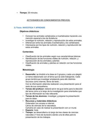 • Tiempo: 30 minutos
ACTIVIDADES DE CONOCIMIENTOS PREVIOS:
3) Título: INVESTIGA Y APRENDE
Objetivos didácticos:
• Conocer los animales vertebrados e invertebrados haciendo una
mención especial a los de Andalucía
• Investigar la nutrición, relación y reproducción de estos animales.
• Diferenciar entre los animales invertebrados y los vertebrados
• Interesarse por los tipos de nutrición, relación y reproducción de
estos animales
Contenidos
• Clasificación de los animales según sus características básicas
• Identificación de las funciones vitales de nutrición, relación, y
reproducción de los animales y plantas
• Clasificación de animales y plantas en relación con las funciones
vitales.
Metodología:
• Desarrollo: se dividirá a la clase en 5 grupos y cada uno elegirá
un tema relacionado con el tema que se está trabajando. Cada
grupo tendrá que investigar empleando para ello distintos
recursos como internet, libros de texto…
Con la información obtenida realizarán una presentación para el
resto de sus compañeros.
• Tareas del profesor: deberá servir de guía tanto para la elección
del tema como a lo largo de la investigación para orientarles que
tipo de información es más relevante.
• Tareas de los alumnos: investigar y preparar la presentación
para la clase.
• Recursos y materiales didácticos
Ordenador con acceso a internet.
Libros de ciencias de la naturaleza.
Cartulina en caso de realizar la presentación con un mural.
• Espacio: Aula
• Tiempo: se desarrollará a lo largo de tres clases de ciencias
naturales (1 hora de duración) siendo una de ellas para la
presentación de los trabajos.
 