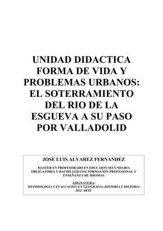 UNIDAD DIDACTICA
  FORMA DE VIDA Y
PROBLEMAS URBANOS:
 EL SOTERRAMIENTO
    DEL RIO DE LA
 ESGUEVA A SU PASO
  POR VALLADOLID


       JOSE LUIS ALVAREZ FERNANDEZ
    MASTER EN PROFESORADO EN EDUCAION SECUNDARIA
 OBLIGATORIA Y BACHILLERATO, FORMACION PROFESIONAL Y
                 ENSEÑANZA DE IDIOMAS

                      ASIGNATURA:
METODOLOGIA Y EVALUACION EN GEOGRAFIA, HISTORIA E HISTORIA
                        DEL ARTE
 