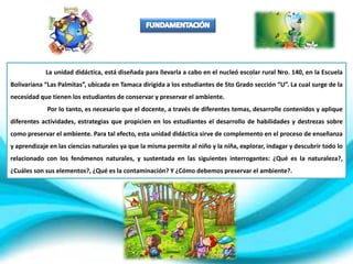 La unidad didáctica, está diseñada para llevarla a cabo en el nucleó escolar rural Nro. 140, en la Escuela
Bolivariana “Las Palmitas”, ubicada en Tamaca dirigida a los estudiantes de 5to Grado sección “U”. La cual surge de la
necesidad que tienen los estudiantes de conservar y preservar el ambiente.
Por lo tanto, es necesario que el docente, a través de diferentes temas, desarrolle contenidos y aplique
diferentes actividades, estrategias que propicien en los estudiantes el desarrollo de habilidades y destrezas sobre
como preservar el ambiente. Para tal efecto, esta unidad didáctica sirve de complemento en el proceso de enseñanza
y aprendizaje en las ciencias naturales ya que la misma permite al niño y la niña, explorar, indagar y descubrir todo lo
relacionado con los fenómenos naturales, y sustentada en las siguientes interrogantes: ¿Qué es la naturaleza?,
¿Cuáles son sus elementos?, ¿Qué es la contaminación? Y ¿Cómo debemos preservar el ambiente?.
 