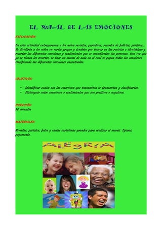 EL MURAL DE LAS EMOCIONES
EXPLICACIÓN:
En esta actividad entregaremos a los niños revistas, periódicos, recortes de folletos, postales...
Se dividirán a los niños en varios grupos y tendrán que buscar en las revistas e identificar y
recortar las diferentes emociones y sentimientos que se manifiestan las personas. Una vez que
ya se tienen los recortes, se hace un mural de aula en el cual se pegan todas las emociones
clasificando las diferentes emociones encontradas.

OBJETIVOS:
•
•

Identificar cuales son las emociones que transmiten se transmiten y clasificarlas.
Distinguir entre emociones o sentimientos que son positivos o negativos.

DURACIÓN:
30 minutos
MATERIALES:
Revistas, postales, fotos y varias cartulinas grandes para realizar el mural. Tijeras,
pegamento.

 