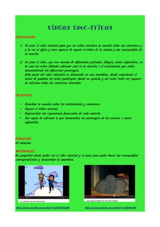 VIDEOS EDUCATIVOS
EXPLICACIÓN:
1. Se pone el video musical para que los niños escuchen la canción sobre las emociones y
a la vez se fijen y sean capaces de seguir el ritmo de la música y las coreografías de
la canción.
2. Se pone el video, que son escenas de diferentes películas, dibujos, series infantiles, en
la cual los niños deberán adivinar cual es la emoción o el sentimiento que están
transmitiendo los diferentes personajes.
Esta parte del video educativo se desarrolla en una asamblea, donde respetando el
turno de palabra los niños participan dando su opinión y así entre todos ser capaces
de adivinar todas las emociones descritas.
OBJETIVOS:
•
•
•
•

Escuchar la canción sobre los sentimientos y emociones.
Seguir el ritmo musical.
Representar las expresiones frecuentes de cada emoción.
Ser capaz de adivinar lo que transmiten los personajes de los cuentos o series
infantiles.

DURACIÓN:
40 minutos
MATERIALES:
Un proyector donde poder ver el video musical y el aula para poder hacer las coreografías
correspondientes y desarrollar la asamblea.

http://www.youtube.com/watch?v=lwBteVbTGCM

http://www.youtube.com/watch?v=vsFERoAz448

 