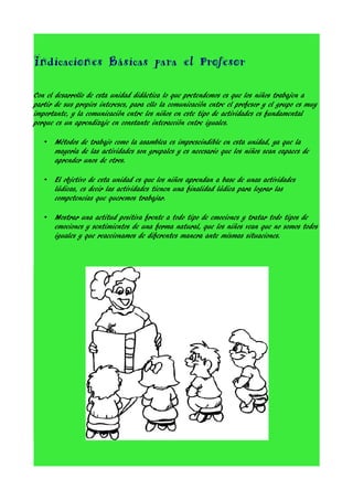 Indicaciones Básicas para el Profesor
Con el desarrollo de esta unidad didáctica lo que pretendemos es que los niños trabajen a
partir de sus propios intereses, para ello la comunicación entre el profesor y el grupo es muy
importante, y la comunicación entre los niños en este tipo de actividades es fundamental
porque es un aprendizaje en constante interacción entre iguales.
•

Métodos de trabajo como la asamblea es imprescindible en esta unidad, ya que la
mayoría de las actividades son grupales y es necesario que los niños sean capaces de
aprender unos de otros.

•

El objetivo de esta unidad es que los niños aprendan a base de unas actividades
lúdicas, es decir las actividades tienen una finalidad lúdica para lograr las
competencias que queremos trabajar.

•

Mostrar una actitud positiva frente a todo tipo de emociones y tratar todo tipos de
emociones y sentimientos de una forma natural, que los niños vean que no somos todos
iguales y que reaccionamos de diferentes manera ante mismas situaciones.

 
