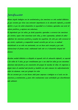 Justificación
Hemos elegido trabajar con los sentimientos y las emociones en esta unidad didáctica
ya que creemos que tiene una relevante importancia en la educación infantil, y nuestro
objetivo es que los niños desarrollen la seguridad en sí mismos, aprendan una serie de
valores positivos, y mejoren sus relaciones.
Es importante que los niños, ya desde pequeños, aprendan a reconocer las emociones
que sienten, sepan cómo reaccionar ante ellas, y cómo expresarlas, además de saber
enfatizar las emociones positivas y aceptar las negativas. Un niño que sabe reconocer lo
que siente, explicarlo, y compartirlo cuando necesita que así sea, se acabará
convirtiendo en un niño con autonomía, con un buen auto concepto y que sabe
interaccionar de forma social, colaborando todo esto en el desarrollo integral del
alumno.
Nuestra unidad didáctica va dirigida al segundo ciclo de educación infantil, en especial
a los niños de 5 años, ya que consideramos que a esa edad los niños ya son muestran
emociones más fuertes y son conscientes del porqué de muchas de ellas. Se empiezan a
forjar lazos de amistad más fuertes y también son más comunes los enfrentamientos
entre los alumnos, como por ejemplo los celos.
Por eso creemos que es una buena edad para empezar a trabajar en el aula con las
emociones y sentimientos, y para ellos realizaremos unas actividades que describiremos
más adelante.

 