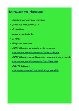 Actividades que planteamos
• Asamblea: que emociones conocemos
• ¿Cómo nos sentiríamos si…?
• El Semáforo
• Mural de sentimientos.
• El espejo
• Dibuja tus emociones
• VIDEO Educativo: La canción de las emociones
http://www.youtube.com/watch?v=lwBteVbTGCM
• VIDEO Educativo: Identificamos las emociones de los personajes
http://www.youtube.com/watch?v=vsFERoAz448
• CUENTO Educativo.
http://domo.goanimate.com/movie/0XzgC9-kWCAs

 