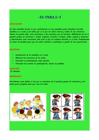 ASAMBLEA
EXPLICACIÓN:
En esta actividad inicial, lo que realizaremos es una asamblea para introducir nuestra
temática en el aula y así saber que es lo que los niños conocen y saben de las emociones.
Cuales les gustan más, como reaccionan a las emociones que les decimos. Hablaremos de los 6
grandes grupos de emociones ( miedo, sorpresa, aversión o rechazo, rabia, alegría y tristeza)
y observaremos como reaccionan ellos ante lo que les estamos diciendo en el aula. Instalaremos
un turno de palabra para que los niños comenten o participen a partir de sus experiencias.
OBJETIVOS:
•
•
•
•

Introducción de la temática en el aula.
Observar las reacciones de los niños.
Fomentar la participación entre iguales.
Fomentar las normas de participación, turnos de palabra.

DURACIÓN:
30 minutos
MATERIALES:
Necesitamos unas fichas en las que se muestran los 6 grandes grupos de emociones y así
poder poner ejemplos para que vean los niños.

 
