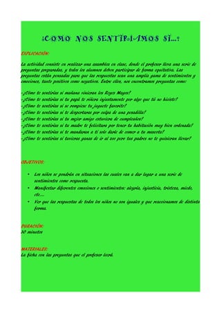 ¿COMO NOS SENTIRÍAMOS SI...?
EXPLICACIÓN:
La actividad consiste en realizar una asamblea en clase, donde el profesor lleva una serie de
preguntas preparadas, y todos los alumnos deben participar de forma equitativa. Las
preguntas están pensadas para que las respuestas sean una amplia gama de sentimientos y
emociones, tanto positivos como negativos. Entre ellos, nos encontramos preguntas como:
-¿Cómo
-¿Cómo
-¿Cómo
-¿Cómo
-¿Cómo
-¿Cómo
-¿Cómo
-¿Cómo

te
te
te
te
te
te
te
te

sentirías
sentirías
sentirías
sentirías
sentirías
sentirías
sentirías
sentirías

si
si
si
si
si
si
si
si

mañana vinieran los Reyes Magos?
tu papá te riñera injustamente por algo que tú no hiciste?
se rompiese tu juguete favorito?
te despertaras por culpa de una pesadilla?
tu mejor amigo estuviera de cumpleaños?
tu madre te felicitara por tener tu habitación muy bien ordenada?
te mandaran a ti solo darle de comer a tu mascota?
tuvieras ganas de ir al zoo pero tus padres no te quisieran llevar?

OBJETIVOS:
•
•
•

Los niños se pondrán en situaciones las cuales van a dar lugar a una serie de
sentimientos como respuesta.
Manifestar diferentes emociones o sentimientos: alegría, injusticia, tristeza, miedo,
etc….
Ver que las respuestas de todos los niños no son iguales y que reaccionamos de distinta
forma.

DURACIÓN:
30 minutos
MATERIALES:
La ficha con las preguntas que el profesor leerá.

 