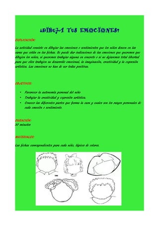 ¿DIBUJA TUS EMOCIONES?
EXPLICACIÓN:
La actividad consiste en dibujar las emociones o sentimientos que los niños deseen en las
caras que están en las fichas. Se puede dar indicaciones de las emociones que queremos que
dibujen los niños, si queremos trabajar alguna en concreto o si no dejaremos total libertad
para que ellos trabajen su desarrollo emocional, la imaginación, creatividad y la expresión
artística. Las emociones no han de ser todas positivas.

OBJETIVOS:
•

Favorecer la autonomía personal del niño

•

Trabajar la creatividad y expresión artística.

•

Conocer las diferentes partes que forma la cara y cuales son los rasgos personales de
cada emoción o sentimiento.

DURACIÓN:
30 minutos
MATERIALES:
Las fichas correspondientes para cada niño, lápices de colores.

 
