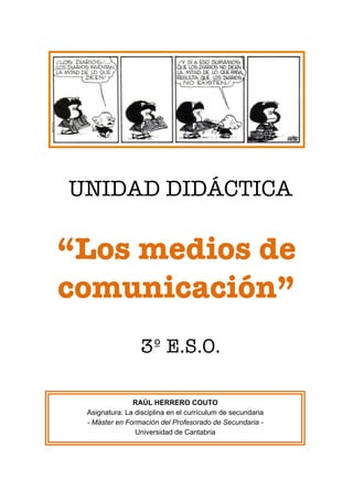 UNIDAD DIDÁCTICA
“Los medios de
comunicación”
3º E.S.O.
	
  
	
  
	
  
	
  
RAÚL HERRERO COUTO
Asignatura: La disciplina en el currículum de secundaria
- Máster en Formación del Profesorado de Secundaria -
Universidad de Cantabria
 