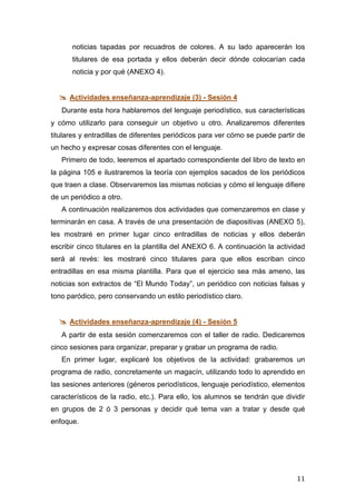  
	
   11	
  
noticias tapadas por recuadros de colores. A su lado aparecerán los
titulares de esa portada y ellos deberán decir dónde colocarían cada
noticia y por qué (ANEXO 4).
 Actividades enseñanza-aprendizaje (3) - Sesión 4
Durante esta hora hablaremos del lenguaje periodístico, sus características
y cómo utilizarlo para conseguir un objetivo u otro. Analizaremos diferentes
titulares y entradillas de diferentes periódicos para ver cómo se puede partir de
un hecho y expresar cosas diferentes con el lenguaje.
Primero de todo, leeremos el apartado correspondiente del libro de texto en
la página 105 e ilustraremos la teoría con ejemplos sacados de los periódicos
que traen a clase. Observaremos las mismas noticias y cómo el lenguaje difiere
de un periódico a otro.
A continuación realizaremos dos actividades que comenzaremos en clase y
terminarán en casa. A través de una presentación de diapositivas (ANEXO 5),
les mostraré en primer lugar cinco entradillas de noticias y ellos deberán
escribir cinco titulares en la plantilla del ANEXO 6. A continuación la actividad
será al revés: les mostraré cinco titulares para que ellos escriban cinco
entradillas en esa misma plantilla. Para que el ejercicio sea más ameno, las
noticias son extractos de “El Mundo Today”, un periódico con noticias falsas y
tono paródico, pero conservando un estilo periodístico claro.
 Actividades enseñanza-aprendizaje (4) - Sesión 5
A partir de esta sesión comenzaremos con el taller de radio. Dedicaremos
cinco sesiones para organizar, preparar y grabar un programa de radio.
En primer lugar, explicaré los objetivos de la actividad: grabaremos un
programa de radio, concretamente un magacín, utilizando todo lo aprendido en
las sesiones anteriores (géneros periodísticos, lenguaje periodístico, elementos
característicos de la radio, etc.). Para ello, los alumnos se tendrán que dividir
en grupos de 2 ó 3 personas y decidir qué tema van a tratar y desde qué
enfoque.
 
