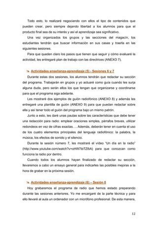   12	
  
Todo esto, lo realizaré negociando con ellos el tipo de contenidos que
pueden crear, pero siempre dejando libertad a los alumnos para que el
producto final sea de su interés y así el aprendizaje sea significativo.
Una vez organizados los grupos y las secciones del magacín, los
estudiantes tendrán que buscar información en sus casas y traerla en las
siguientes sesiones.
Para que queden claro los pasos que tienen que seguir y cómo evaluaré la
actividad, les entregaré plan de trabajo con las directrices (ANEXO 7).
 Actividades enseñanza-aprendizaje (5) - Sesiones 6 y 7
Durante estas dos sesiones, los alumnos tendrán que redactar su sección
del programa. Trabajarán en grupos y yo actuaré como guía cuando les surja
alguna duda, pero serán ellos los que tengan que organizarse y coordinarse
para que el programa siga adelante.
Les mostraré dos ejemplos de guión radiofónico (ANEXO 8) y además les
entregaré una plantilla de guión (ANEXO 9) para que puedan redactar sobre
ella y así tener todo el guión del programa bajo un mismo patrón.
Junto a esto, les daré unas pautas sobre las características que debe tener
una redacción para radio: emplear oraciones simples, párrafos breves, utilizar
redondeos en vez de cifras exactas…. Además, deberán tener en cuenta el uso
de los cuatro elementos principales del lenguaje radiofónico: la palabra, la
música, los efectos de sonido y el silencio.
Durante la sesión número 7, les mostraré el vídeo “Un día en la radio”
(http://www.youtube.com/watch?v=oHW7ibTZ8iA) para que conozcan como
funciona la radio por dentro.
Cuando todos los alumnos hayan finalizado de redactar su sección,
llevaremos a cabo un ensayo general para indicarles las posibles mejoras a la
hora de grabar en la próxima sesión.
 Actividades enseñanza-aprendizaje (6) – Sesión 8
Hoy grabaremos el programa de radio que hemos estado preparando
durante las sesiones anteriores. Yo me encargaré de la parte técnica y para
ello llevaré al aula un ordenador con un micrófono profesional. De esta manera,
 