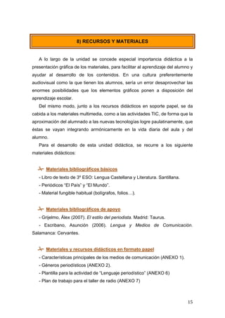  
	
   15	
  
A lo largo de la unidad se concede especial importancia didáctica a la
presentación gráfica de los materiales, para facilitar al aprendizaje del alumno y
ayudar al desarrollo de los contenidos. En una cultura preferentemente
audiovisual como la que tienen los alumnos, sería un error desaprovechar las
enormes posibilidades que los elementos gráficos ponen a disposición del
aprendizaje escolar.
Del mismo modo, junto a los recursos didácticos en soporte papel, se da
cabida a los materiales multimedia, como a las actividades TIC, de forma que la
aproximación del alumnado a las nuevas tecnologías logre paulatinamente, que
éstas se vayan integrando armónicamente en la vida diaria del aula y del
alumno.
Para el desarrollo de esta unidad didáctica, se recurre a los siguiente
materiales didácticos:
 Materiales bibliográficos básicos
- Libro de texto de 3º ESO: Lengua Castellana y Literatura. Santillana.
- Periódicos “El País” y “El Mundo”.
- Material fungible habitual (bolígrafos, folios…).
 Materiales bibliográficos de apoyo
- Grijelmo, Álex (2007). El estilo del periodista. Madrid: Taurus.
- Escribano, Asunción (2006). Lengua y Medios de Comunicación.
Salamanca: Cervantes.
 Materiales y recursos didácticos en formato papel
- Características principales de los medios de comunicación (ANEXO 1).
- Géneros periodísticos (ANEXO 2).
- Plantilla para la actividad de “Lenguaje periodístico” (ANEXO 6)
- Plan de trabajo para el taller de radio (ANEXO 7)
8) RECURSOS Y MATERIALES
 