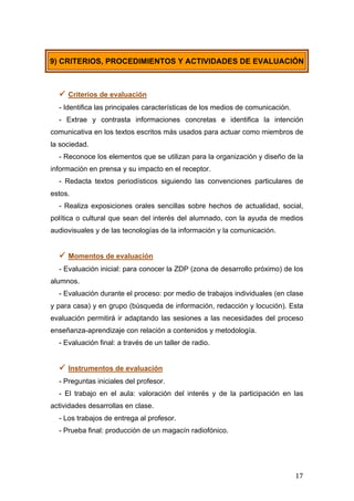 
	
   17	
  
 Criterios de evaluación
- Identifica las principales características de los medios de comunicación.
- Extrae y contrasta informaciones concretas e identifica la intención
comunicativa en los textos escritos más usados para actuar como miembros de
la sociedad.
- Reconoce los elementos que se utilizan para la organización y diseño de la
información en prensa y su impacto en el receptor.
- Redacta textos periodísticos siguiendo las convenciones particulares de
estos.
- Realiza exposiciones orales sencillas sobre hechos de actualidad, social,
política o cultural que sean del interés del alumnado, con la ayuda de medios
audiovisuales y de las tecnologías de la información y la comunicación.
 Momentos de evaluación
- Evaluación inicial: para conocer la ZDP (zona de desarrollo próximo) de los
alumnos.
- Evaluación durante el proceso: por medio de trabajos individuales (en clase
y para casa) y en grupo (búsqueda de información, redacción y locución). Esta
evaluación permitirá ir adaptando las sesiones a las necesidades del proceso
enseñanza-aprendizaje con relación a contenidos y metodología.
- Evaluación final: a través de un taller de radio.
 Instrumentos de evaluación
- Preguntas iniciales del profesor.
- El trabajo en el aula: valoración del interés y de la participación en las
actividades desarrollas en clase.
- Los trabajos de entrega al profesor.
- Prueba final: producción de un magacín radiofónico.
9) CRITERIOS, PROCEDIMIENTOS Y ACTIVIDADES DE EVALUACIÓN
 