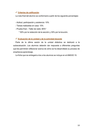   18	
  
 Criterios de calificación
La nota final del alumno se conformará a partir de los siguiente porcentajes:
- Actitud, participación y asistencia: 10%
- Tareas realizadas en casa: 10%
- Prueba final – Taller de radio: 80%*
* 50% por la redacción de la sección y 30% por la locución.
 Evaluación de la unidad y de la actividad docente
Parte de la última sesión de la unidad didáctica se dedicará a la
autoevaluación. Los alumnos deberán dar respuesta a diferentes preguntas
que les permitirán reflexionar acerca de cómo se ha desarrollado su proceso de
enseñanza-aprendizaje.
La ficha que se entregará a los a los alumnos se incluye en el ANEXO 10.
 