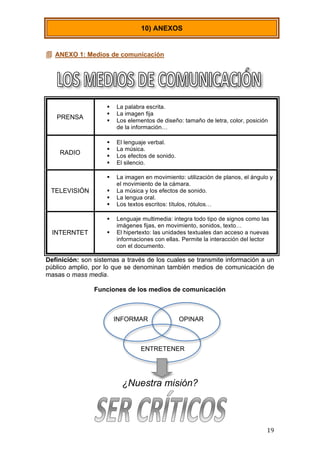  
	
   19	
  
 ANEXO 1: Medios de comunicación
Definición: son sistemas a través de los cuales se transmite información a un
público amplio, por lo que se denominan también medios de comunicación de
masas o mass media.
Funciones de los medios de comunicación
INFORMAR OPINAR
ENTRETENER
¿Nuestra misión?
10) ANEXOS
PRENSA
 La palabra escrita.
 La imagen fija
 Los elementos de diseño: tamaño de letra, color, posición
de la información…
RADIO
 El lenguaje verbal.
 La música.
 Los efectos de sonido.
 El silencio.
TELEVISIÓN
 La imagen en movimiento: utilización de planos, el ángulo y
el movimiento de la cámara.
 La música y los efectos de sonido.
 La lengua oral.
 Los textos escritos: títulos, rótulos…
INTERNTET
 Lenguaje multimedia: integra todo tipo de signos como las
imágenes fijas, en movimiento, sonidos, texto…
 El hipertexto: las unidades textuales dan acceso a nuevas
informaciones con ellas. Permite la interacción del lector
con el documento.
 