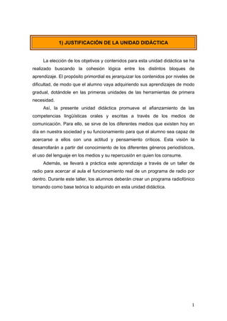  
	
   1	
  
1) JUSTIFICACIÓN DE LA UNIDAD DIDÁCTICA
La elección de los objetivos y contenidos para esta unidad didáctica se ha
realizado buscando la cohesión lógica entre los distintos bloques de
aprendizaje. El propósito primordial es jerarquizar los contenidos por niveles de
dificultad, de modo que el alumno vaya adquiriendo sus aprendizajes de modo
gradual, dotándole en las primeras unidades de las herramientas de primera
necesidad.
Así, la presente unidad didáctica promueve el afianzamiento de las
competencias lingüísticas orales y escritas a través de los medios de
comunicación. Para ello, se sirve de los diferentes medios que existen hoy en
día en nuestra sociedad y su funcionamiento para que el alumno sea capaz de
acercarse a ellos con una actitud y pensamiento críticos. Esta visión la
desarrollarán a partir del conocimiento de los diferentes géneros periodísticos,
el uso del lenguaje en los medios y su repercusión en quien los consume.
Además, se llevará a práctica este aprendizaje a través de un taller de
radio para acercar al aula el funcionamiento real de un programa de radio por
dentro. Durante este taller, los alumnos deberán crear un programa radiofónico
tomando como base teórica lo adquirido en esta unidad didáctica.
 