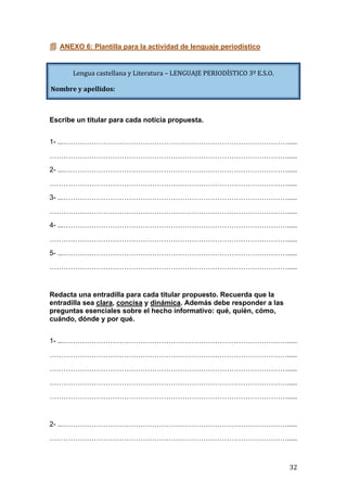   32	
  
 ANEXO 6: Plantilla para la actividad de lenguaje periodístico
Escribe un titular para cada noticia propuesta.
1- ...…………………………………………………………………………………….....
………………………………………………………………………………………….....
2- ...…………………………………………………………………………………….....
………………………………………………………………………………………….....
3- ...…………………………………………………………………………………….....
………………………………………………………………………………………….....
4- ...…………………………………………………………………………………….....
………………………………………………………………………………………….....
5- ...…………………………………………………………………………………….....
………………………………………………………………………………………….....
Redacta una entradilla para cada titular propuesto. Recuerda que la
entradilla sea clara, concisa y dinámica. Además debe responder a las
preguntas esenciales sobre el hecho informativo: qué, quién, cómo,
cuándo, dónde y por qué.
1- ...…………………………………………………………………………………….....
………………………………………………………………………………………….....
………………………………………………………………………………………….....
………………………………………………………………………………………….....
………………………………………………………………………………………….....
2- ...…………………………………………………………………………………….....
………………………………………………………………………………………….....
Lengua	
  castellana	
  y	
  Literatura	
  –	
  LENGUAJE	
  PERIODÍSTICO	
  3º	
  E.S.O.	
  
Nombre	
  y	
  apellidos:
 