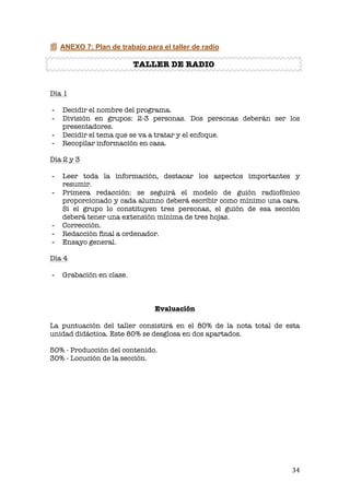   34	
  
 ANEXO 7: Plan de trabajo para el taller de radio
TALLER DE RADIO
Día 1
- Decidir el nombre del programa.
- División en grupos: 2-3 personas. Dos personas deberán ser los
presentadores.
- Decidir el tema que se va a tratar y el enfoque.
- Recopilar información en casa.
Día 2 y 3
- Leer toda la información, destacar los aspectos importantes y
resumir.
- Primera redacción: se seguirá el modelo de guión radiofónico
proporcionado y cada alumno deberá escribir como mínimo una cara.
Si el grupo lo constituyen tres personas, el guión de esa sección
deberá tener una extensión mínima de tres hojas.
- Corrección.
- Redacción final a ordenador.
- Ensayo general.
Día 4
- Grabación en clase.
Evaluación
La puntuación del taller consistirá en el 80% de la nota total de esta
unidad didáctica. Este 80% se desglosa en dos apartados.
50% - Producción del contenido.
30% - Locución de la sección.
 