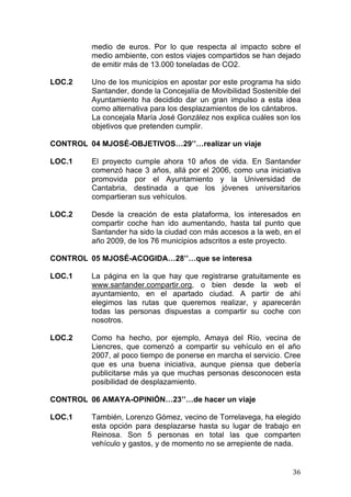   36	
  
medio de euros. Por lo que respecta al impacto sobre el
medio ambiente, con estos viajes compartidos se han dejado
de emitir más de 13.000 toneladas de CO2.
LOC.2 Uno de los municipios en apostar por este programa ha sido
Santander, donde la Concejalía de Movibilidad Sostenible del
Ayuntamiento ha decidido dar un gran impulso a esta idea
como alternativa para los desplazamientos de los cántabros.
La concejala María José González nos explica cuáles son los
objetivos que pretenden cumplir.
CONTROL 04 MJOSÉ-OBJETIVOS…29’’…realizar un viaje
LOC.1 El proyecto cumple ahora 10 años de vida. En Santander
comenzó hace 3 años, allá por el 2006, como una iniciativa
promovida por el Ayuntamiento y la Universidad de
Cantabria, destinada a que los jóvenes universitarios
compartieran sus vehículos.
LOC.2 Desde la creación de esta plataforma, los interesados en
compartir coche han ido aumentando, hasta tal punto que
Santander ha sido la ciudad con más accesos a la web, en el
año 2009, de los 76 municipios adscritos a este proyecto.
CONTROL 05 MJOSÉ-ACOGIDA…28’’…que se interesa
LOC.1 La página en la que hay que registrarse gratuitamente es
www.santander.compartir.org, o bien desde la web el
ayuntamiento, en el apartado ciudad. A partir de ahí
elegimos las rutas que queremos realizar, y aparecerán
todas las personas dispuestas a compartir su coche con
nosotros.
LOC.2 Como ha hecho, por ejemplo, Amaya del Río, vecina de
Liencres, que comenzó a compartir su vehículo en el año
2007, al poco tiempo de ponerse en marcha el servicio. Cree
que es una buena iniciativa, aunque piensa que debería
publicitarse más ya que muchas personas desconocen esta
posibilidad de desplazamiento.
CONTROL 06 AMAYA-OPINIÓN…23’’…de hacer un viaje
LOC.1 También, Lorenzo Gómez, vecino de Torrelavega, ha elegido
esta opción para desplazarse hasta su lugar de trabajo en
Reinosa. Son 5 personas en total las que comparten
vehículo y gastos, y de momento no se arrepiente de nada.
 
