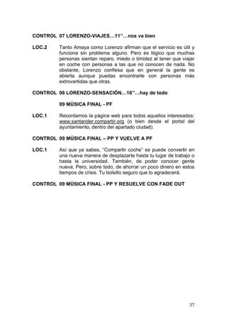  
	
   37	
  
CONTROL 07 LORENZO-VIAJES…11’’…nos va bien
LOC.2 Tanto Amaya como Lorenzo afirman que el servicio es útil y
funciona sin problema alguno. Pero es lógico que muchas
personas sientan reparo, miedo o timidez al tener que viajar
en coche con personas a las que no conocen de nada. No
obstante, Lorenzo confiesa que en general la gente es
abierta aunque puedas encontrarte con personas más
extrovertidas que otras.
CONTROL 08 LORENZO-SENSACIÓN…16’’…hay de todo
09 MÚSICA FINAL - PF
LOC.1 Recordamos la página web para todos aquellos interesados:
www.santander.compartir.org (o bien desde el portal del
ayuntamiento, dentro del apartado ciudad).
CONTROL 09 MÚSICA FINAL – PP Y VUELVE A PF
LOC.1 Así que ya sabes, “Compartir coche” se puede convertir en
una nueva manera de desplazarte hasta tu lugar de trabajo o
hasta la universidad. También, de poder conocer gente
nueva. Pero, sobre todo, de ahorrar un poco dinero en estos
tiempos de crisis. Tu bolsillo seguro que lo agradecerá.
CONTROL 09 MÚSICA FINAL - PP Y RESUELVE CON FADE OUT
 