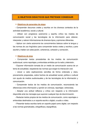   2	
  
2) OBJETIVOS DIDÁCTICOS QUE PRETENDE CONSEGUIR
 Objetivos de generales de etapa
- Comprender discursos orales y escritos en los diversos contextos de la
actividad académica, social y cultural.
- Utilizar con progresiva autonomía y espíritu crítico los medios de
comunicación social y las tecnologías de la información para obtener,
interpretar y valorar informaciones de diversos tipos y opiniones diferentes.
- Aplicar con cierta autonomía los conocimientos básicos sobre la lengua y
las normas de uso lingüístico para comprender textos orales y escritos y para
escribir y hablar con adecuación, coherencia, cohesión y corrección.
 Objetivos de área
- Comprender textos procedentes de los medios de comunicación
audiovisual, como reportajes y entrevistas emitidos por la radio y televisión.
- Exponer información tomada de un medio de comunicación acerca de un
tema de actualidad, respetando las normas que exigen la interacción oral.
- Llevar a cabo explicaciones sencillas de forma ordenada y clara,
previamente preparadas, sobre hechos de actualidad social, política o cultural
con ayuda de medios audiovisuales y de las tecnologías de la información y
comunicación.
- Comprender textos de los medios de comunicación, reconociendo las
diferencias entre información y opinión en crónicas, reportajes entrevistas.
- Adoptar una actitud reflexiva y crítica con respecto a la información
disponible ante los mensajes que suponen cualquier tipo de discriminación.
- Redactar textos propios de los medios de comunicación, como reportajes o
entrevistas destinados a un soporte escrito o digital, a audio o vídeo.
- Presentar textos escritos tanto en soporte papel como digital, con respecto
a las normas gramaticales, ortográficas y tipográficas.
 