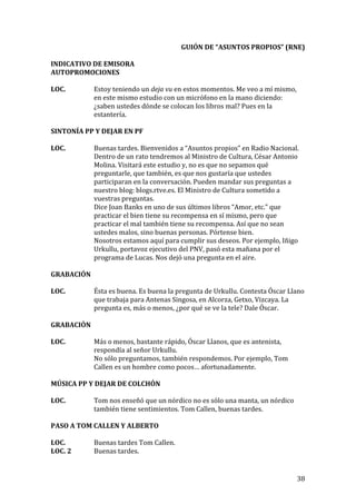   38	
  
GUIÓN	
  DE	
  “ASUNTOS	
  PROPIOS”	
  (RNE)	
  
	
  
INDICATIVO	
  DE	
  EMISORA	
  
AUTOPROMOCIONES	
  
	
  
LOC.	
   Estoy	
  teniendo	
  un	
  deja	
  vu	
  en	
  estos	
  momentos.	
  Me	
  veo	
  a	
  mí	
  mismo,	
  
en	
  este	
  mismo	
  estudio	
  con	
  un	
  micrófono	
  en	
  la	
  mano	
  diciendo:	
  
¿saben	
  ustedes	
  dónde	
  se	
  colocan	
  los	
  libros	
  mal?	
  Pues	
  en	
  la	
  
estantería.	
  
	
  
SINTONÍA	
  PP	
  Y	
  DEJAR	
  EN	
  PF	
  
	
  
LOC.	
   Buenas	
  tardes.	
  Bienvenidos	
  a	
  “Asuntos	
  propios”	
  en	
  Radio	
  Nacional.	
  
Dentro	
  de	
  un	
  rato	
  tendremos	
  al	
  Ministro	
  de	
  Cultura,	
  César	
  Antonio	
  
Molina.	
  Visitará	
  este	
  estudio	
  y,	
  no	
  es	
  que	
  no	
  sepamos	
  qué	
  
preguntarle,	
  que	
  también,	
  es	
  que	
  nos	
  gustaría	
  que	
  ustedes	
  
participaran	
  en	
  la	
  conversación.	
  Pueden	
  mandar	
  sus	
  preguntas	
  a	
  
nuestro	
  blog:	
  blogs.rtve.es.	
  El	
  Ministro	
  de	
  Cultura	
  sometido	
  a	
  
vuestras	
  preguntas.	
  
Dice	
  Joan	
  Banks	
  en	
  uno	
  de	
  sus	
  últimos	
  libros	
  “Amor,	
  etc.”	
  que	
  
practicar	
  el	
  bien	
  tiene	
  su	
  recompensa	
  en	
  sí	
  mismo,	
  pero	
  que	
  
practicar	
  el	
  mal	
  también	
  tiene	
  su	
  recompensa.	
  Así	
  que	
  no	
  sean	
  
ustedes	
  malos,	
  sino	
  buenas	
  personas.	
  Pórtense	
  bien.	
  
Nosotros	
  estamos	
  aquí	
  para	
  cumplir	
  sus	
  deseos.	
  Por	
  ejemplo,	
  Iñigo	
  
Urkullu,	
  portavoz	
  ejecutivo	
  del	
  PNV,	
  pasó	
  esta	
  mañana	
  por	
  el	
  
programa	
  de	
  Lucas.	
  Nos	
  dejó	
  una	
  pregunta	
  en	
  el	
  aire.	
  
	
  
GRABACIÓN	
  
	
  
LOC.	
   Ésta	
  es	
  buena.	
  Es	
  buena	
  la	
  pregunta	
  de	
  Urkullu.	
  Contesta	
  Óscar	
  Llano	
  
que	
  trabaja	
  para	
  Antenas	
  Singosa,	
  en	
  Alcorza,	
  Getxo,	
  Vizcaya.	
  La	
  
pregunta	
  es,	
  más	
  o	
  menos,	
  ¿por	
  qué	
  se	
  ve	
  la	
  tele?	
  Dale	
  Óscar.	
  
	
   	
  
GRABACIÓN	
  
	
  
LOC.	
  	
   Más	
  o	
  menos,	
  bastante	
  rápido,	
  Óscar	
  Llanos,	
  que	
  es	
  antenista,	
  
respondía	
  al	
  señor	
  Urkullu.	
  
No	
  sólo	
  preguntamos,	
  también	
  respondemos.	
  Por	
  ejemplo,	
  Tom	
  
Callen	
  es	
  un	
  hombre	
  como	
  pocos…	
  afortunadamente.	
  
	
  
MÚSICA	
  PP	
  Y	
  DEJAR	
  DE	
  COLCHÓN	
  
	
  
LOC.	
   Tom	
  nos	
  enseñó	
  que	
  un	
  nórdico	
  no	
  es	
  sólo	
  una	
  manta,	
  un	
  nórdico	
  
también	
  tiene	
  sentimientos.	
  Tom	
  Callen,	
  buenas	
  tardes.	
  
	
  
PASO	
  A	
  TOM	
  CALLEN	
  Y	
  ALBERTO	
  
	
  
LOC.	
   Buenas	
  tardes	
  Tom	
  Callen.	
  
LOC.	
  2	
   Buenas	
  tardes.	
  
 